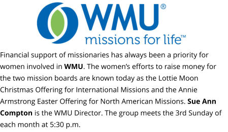 Financial support of missionaries has always been a priority for women involved in WMU. The women’s efforts to raise money for the two mission boards are known today as the Lottie Moon Christmas Offering for International Missions and the Annie Armstrong Easter Offering for North American Missions. Sue Ann Compton is the WMU Director. The group meets the 3rd Sunday of each month at 5:30 p.m.