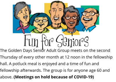 The Golden Days Senior Adult Group meets on the second Thursday of every other month at 12 noon in the fellowship hall. A potluck meal is enjoyed and a time of fun and fellowship afterwards. The group is for anyone age 60 and above. (Meetings on hold because of COVID-19)