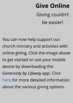 You can now help support our church ministry and activities with online giving. Click the image above to get started or use your mobile device by downloading the Generosity by Lifeway app. Click  here for more detailed information about the various giving options.  Give Online Giving couldn’t  be easier!