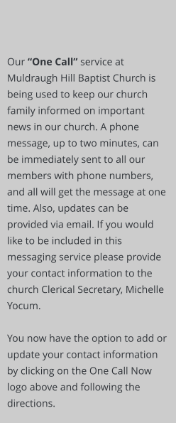 Our “One Call” service at Muldraugh Hill Baptist Church is being used to keep our church family informed on important news in our church. A phone message, up to two minutes, can be immediately sent to all our members with phone numbers, and all will get the message at one time. Also, updates can be provided via email. If you would like to be included in this messaging service please provide your contact information to the church Clerical Secretary, Michelle Yocum.   You now have the option to add or update your contact information by clicking on the One Call Now logo above and following the directions.