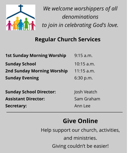 We welcome worshippers of all denominations  to join in celebrating God's love. Regular Church Services 1st Sunday Morning Worship	9:15 a.m. Sunday School 				10:15 a.m.  2nd Sunday Morning Worship	11:15 a.m.  Sunday Evening 				6:30 p.m.   Sunday School Director:  		Josh Veatch Assistant Director:  			Sam Graham Secretary:  				Ann Lee   Give Online Help support our church, activities, and ministries.  Giving couldn’t be easier!