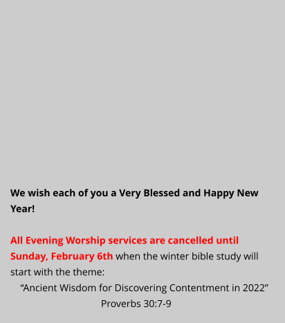 We wish each of you a Very Blessed and Happy New Year!  All Evening Worship services are cancelled until Sunday, February 6th when the winter bible study will start with the theme:      “Ancient Wisdom for Discovering Contentment in 2022”                                     Proverbs 30:7-9