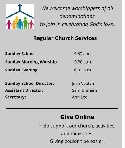 We welcome worshippers of all denominations  to join in celebrating God's love. Regular Church Services Sunday School 				  9:30 a.m.  Sunday Morning Worship		10:30 a.m. Sunday Evening 				  6:30 p.m.  Sunday School Director:  		Josh Veatch Assistant Director:  			Sam Graham Secretary:  				Ann Lee   Give Online Help support our church, activities, and ministries.  Giving couldn’t be easier!