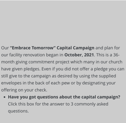 Our “Embrace Tomorrow” Capital Campaign and plan for our facility renovation began in October, 2021. This is a 36-month giving commitment project which many in our church have given pledges. Even if you did not offer a pledge you can still give to the campaign as desired by using the supplied envelopes in the back of each pew or by designating your offering on your check.  •	Have you got questions about the capital campaign? Click this box for the answer to 3 commonly asked questions.