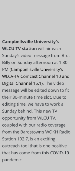 Campbellsville University’s WLCU TV station will air each Sunday’s video message from Bro. Billy on Sunday afternoon at 1:30 PM (Campbellsville University’s WLCV-TV Comcast Channel 10 and Digital Channel 15.1). The video message will be edited down to fit their 30-minute time slot. Due to editing time, we have to work a Sunday behind. This new TV opportunity from WLCU TV, coupled with our radio coverage from the Bardstown’s WOKH Radio Station 102.7, is an exciting outreach tool that is one positive that has come from this COVID-19 pandemic.