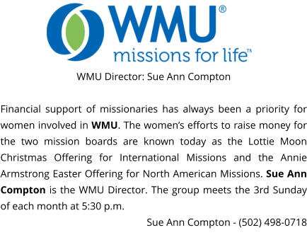 WMU Director: Sue Ann Compton  Financial support of missionaries has always been a priority for women involved in WMU. The women’s efforts to raise money for the two mission boards are known today as the Lottie Moon Christmas Offering for International Missions and the Annie Armstrong Easter Offering for North American Missions. Sue Ann Compton is the WMU Director. The group meets the 3rd Sunday of each month at 5:30 p.m.  Sue Ann Compton - (502) 498-0718