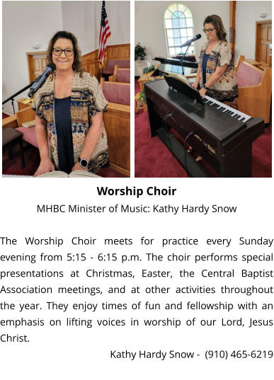 Worship Choir MHBC Minister of Music: Kathy Hardy Snow  The Worship Choir meets for practice every Sunday evening from 5:15 - 6:15 p.m. The choir performs special presentations at Christmas, Easter, the Central Baptist Association meetings, and at other activities throughout the year. They enjoy times of fun and fellowship with an emphasis on lifting voices in worship of our Lord, Jesus Christ. Kathy Hardy Snow -  (910) 465-6219
