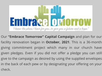 Our “Embrace Tomorrow” Capital Campaign and plan for our facility renovation began in October, 2021. This is a 36-month giving commitment project which many in our church have given pledges. Even if you did not offer a pledge you can still give to the campaign as desired by using the supplied envelopes in the back of each pew or by designating your offering on your check.