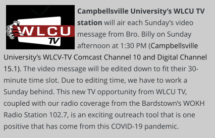 Campbellsville University’s WLCU TV station will air each Sunday’s video message from Bro. Billy on Sunday afternoon at 1:30 PM (Campbellsville University’s WLCV-TV Comcast Channel 10 and Digital Channel 15.1). The video message will be edited down to fit their 30-minute time slot. Due to editing time, we have to work a Sunday behind. This new TV opportunity from WLCU TV, coupled with our radio coverage from the Bardstown’s WOKH Radio Station 102.7, is an exciting outreach tool that is one positive that has come from this COVID-19 pandemic.