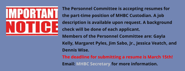 The Personnel Committee is accepting resumes for the part-time position of MHBC Custodian. A job description is available upon request. A background check will be done of each applicant. Members of the Personnel Committee are: Gayla Kelly, Margaret Pyles, Jim Sabo, Jr., Jessica Veatch, and Dennis Wise.  The deadline for submitting a resume is March 15th! Email: MHBC Secretary for more information.