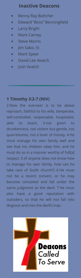 •	Benny Ray Battcher •	Edward “Boss” Benningfield •	Larry Bright •	Mark Carney •	Steve Morris •	Jim Sabo, Sr.  •	Mark Speer •	David Lee Veatch •	Josh Veatch Inactive Deacons 1 Timothy 3:2-7 (NIV) 2 Now the overseer is to be above reproach, faithful to his wife, temperate, self-controlled, respectable, hospitable, able to teach, 3 not given to drunkenness, not violent but gentle, not quarrelsome, not a lover of money. 4 He must manage his own family well and see that his children obey him, and he must do so in a manner worthy of full[a] respect. 5 (If anyone does not know how to manage his own family, how can he take care of God’s church?) 6 He must not be a recent convert, or he may become conceited and fall under the same judgment as the devil. 7 He must also have a good reputation with outsiders, so that he will not fall into disgrace and into the devil’s trap.