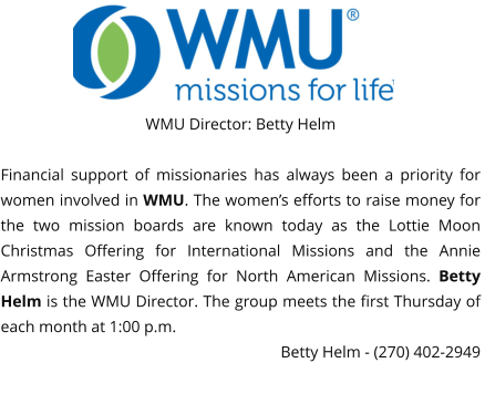 WMU Director: Betty Helm  Financial support of missionaries has always been a priority for women involved in WMU. The women’s efforts to raise money for the two mission boards are known today as the Lottie Moon Christmas Offering for International Missions and the Annie Armstrong Easter Offering for North American Missions. Betty Helm is the WMU Director. The group meets the first Thursday of each month at 1:00 p.m. Betty Helm - (270) 402-2949