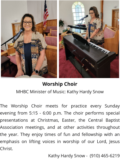 Worship Choir MHBC Minister of Music: Kathy Hardy Snow  The Worship Choir meets for practice every Sunday evening from 5:15 - 6:00 p.m. The choir performs special presentations at Christmas, Easter, the Central Baptist Association meetings, and at other activities throughout the year. They enjoy times of fun and fellowship with an emphasis on lifting voices in worship of our Lord, Jesus Christ. Kathy Hardy Snow -  (910) 465-6219